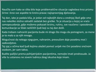 Naučila sam kako se slika bilo koje problematične situacije sagledava kroz prizmu
širine i kroz sve aspekte te kreira pravac najispravnijeg djelovanja.
Taj dan, iako je padala kiša, je jedan od najboljih dana u srednjoj školi gdje smo
nas nekoliko složno odradili zadatak bez greške. To je situacija u kojoj se vraća
samopouzdanje, gdje možemo pokazati brzinu, rutinu, sve naučeno i sposobnost
komunikacije sa 50ak različitih ljudi koji su taj dan došli.
Kada trebam nahraniti pacijenta bude mi drago što mogu da pomognem, za mene
je to malo a za njih mnogo.
Mogućnost da nekoga njegujem, nahranim, presvučem daje posebnu moć i
zadovoljstvo.
Taj sjaj u očima kod ljudi kojima ukažeš pomoć uvijek me čini posebno srećnom
osobom, jer sam takva.
Budite pažljivi prema psihijatrijskim pacijentima, nemojte imati predrasude. Ja
više tu ustanovu ne zovem ludnica zbog iskustva koje imam.
 