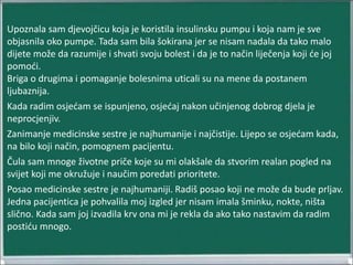 Upoznala sam djevojčicu koja je koristila insulinsku pumpu i koja nam je sve
objasnila oko pumpe. Tada sam bila šokirana jer se nisam nadala da tako malo
dijete može da razumije i shvati svoju bolest i da je to način liječenja koji će joj
pomoći.
Briga o drugima i pomaganje bolesnima uticali su na mene da postanem
ljubaznija.
Kada radim osjećam se ispunjeno, osjećaj nakon učinjenog dobrog djela je
neprocjenjiv.
Zanimanje medicinske sestre je najhumanije i najčistije. Lijepo se osjećam kada,
na bilo koji način, pomognem pacijentu.
Čula sam mnoge životne priče koje su mi olakšale da stvorim realan pogled na
svijet koji me okružuje i naučim poredati prioritete.
Posao medicinske sestre je najhumaniji. Radiš posao koji ne može da bude prljav.
Jedna pacijentica je pohvalila moj izgled jer nisam imala šminku, nokte, ništa
slično. Kada sam joj izvadila krv ona mi je rekla da ako tako nastavim da radim
postiću mnogo.
 