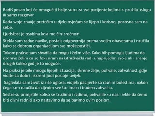 Radiš posao koji će omogućiti bolje sutra za sve pacijente kojima si pružila uslugu
ili samo razgovor.
Kada svoje znanje pretočim u djelo osjećam se lijepo i korisno, ponosna sam na
sebe.
Ljudskost je osobina koja me čini srećnom.
Stekla sam radne navike, postala odgovornija prema svojim obavezama i naučila
kako se dobrom organizacijom sve može postići.
Tokom prakse sam shvatila da mogu i želim više. Kako bih pomogla ljudima da
ozdrave želim da se fokusiram na istraživački rad i unaprijedim svoje ali i znanje
drugih koliko god je to moguće.
Na praksi je bilo mnogo lijepih situacija, iskrene želje, pohvale, zahvalnost, gdje
vidite da dobri i iskreni ljudi postoje uvijek.
Sagledala sam život iz više uglova, vidjela pacijente sa raznim bolestima, nakon
čega sam naučila da cijenim sve što imam i budem zahvalna.
Sestre su primjetile koliko se trudimo i radimo, pohvalile su nas i rekle da ćemo
biti divni radnici ako nastavimo da se bavimo ovim poslom.
 