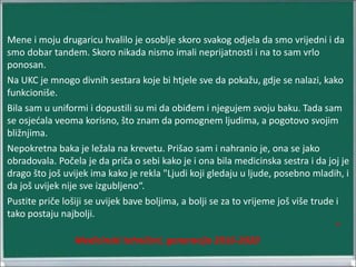 Mene i moju drugaricu hvalilo je osoblje skoro svakog odjela da smo vrijedni i da
smo dobar tandem. Skoro nikada nismo imali neprijatnosti i na to sam vrlo
ponosan.
Na UKC je mnogo divnih sestara koje bi htjele sve da pokažu, gdje se nalazi, kako
funkcioniše.
Bila sam u uniformi i dopustili su mi da obiđem i njegujem svoju baku. Tada sam
se osjećala veoma korisno, što znam da pomognem ljudima, a pogotovo svojim
bližnjima.
Nepokretna baka je ležala na krevetu. Prišao sam i nahranio je, ona se jako
obradovala. Počela je da priča o sebi kako je i ona bila medicinska sestra i da joj je
drago što još uvijek ima kako je rekla "Ljudi koji gledaju u ljude, posebno mladih, i
da još uvijek nije sve izgubljeno“.
Pustite priče lošiji se uvijek bave boljima, a bolji se za to vrijeme još više trude i
tako postaju najbolji.
“
Medicinski tehničari, generacija 2016-2020
 