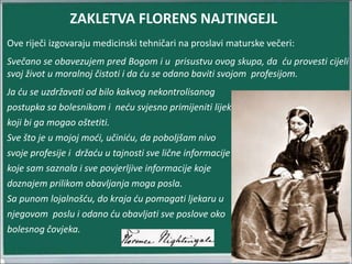 Ove riječi izgovaraju medicinski tehničari na proslavi maturske večeri:
Svečano se obavezujem pred Bogom i u prisustvu ovog skupa, da ću provesti cijeli
svoj život u moralnoj čistoti i da ću se odano baviti svojom profesijom.
Ja ću se uzdržavati od bilo kakvog nekontrolisanog
postupka sa bolesnikom i neću svjesno primijeniti lijek
koji bi ga mogao oštetiti.
Sve što je u mojoj moći, učiniću, da poboljšam nivo
svoje profesije i držaću u tajnosti sve lične informacije
koje sam saznala i sve povjerljive informacije koje
doznajem prilikom obavljanja moga posla.
Sa punom lojalnošću, do kraja ću pomagati ljekaru u
njegovom poslu i odano ću obavljati sve poslove oko
bolesnog čovjeka.
ZAKLETVA FLORENS NAJTINGEJL
 