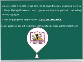 Ova prezentacija nastala je kao zamjena za prvobitnu ideju okupljanja učenika i
puštanja 200 bijelih balona u znak sjećanja na dvijestotu godišnjicu od rođenja
Florens Najtingejl.
A kako okupljanja nisu preporučljiva ”OSTAJEMO KOD KUĆE”
Balone puštamo u čast svih medicinara, širom svijeta, koji slijede put Florens Najtingejl.
 
