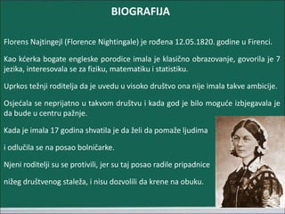 BIOGRAFIJA
Florens Najtingejl (Florence Nightingale) je rođena 12.05.1820. godine u Firenci.
Kao kćerka bogate engleske porodice imala je klasično obrazovanje, govorila je 7
jezika, interesovala se za fiziku, matematiku i statistiku.
Uprkos težnji roditelja da je uvedu u visoko društvo ona nije imala takve ambicije.
Osjećala se neprijatno u takvom društvu i kada god je bilo moguće izbjegavala je
da bude u centru pažnje.
Kada je imala 17 godina shvatila je da želi da pomaže ljudima
i odlučila se na posao bolničarke.
Njeni roditelji su se protivili, jer su taj posao radile pripadnice
nižeg društvenog staleža, i nisu dozvolili da krene na obuku.
 