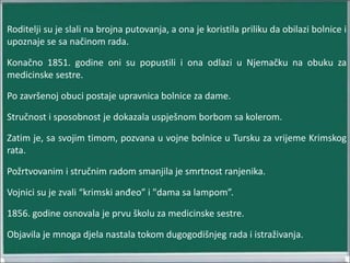 Roditelji su je slali na brojna putovanja, a ona je koristila priliku da obilazi bolnice i
upoznaje se sa načinom rada.
Konačno 1851. godine oni su popustili i ona odlazi u Njemačku na obuku za
medicinske sestre.
Po završenoj obuci postaje upravnica bolnice za dame.
Stručnost i sposobnost je dokazala uspješnom borbom sa kolerom.
Zatim je, sa svojim timom, pozvana u vojne bolnice u Tursku za vrijeme Krimskog
rata.
Požrtvovanim i stručnim radom smanjila je smrtnost ranjenika.
Vojnici su je zvali “krimski anđeo” i "dama sa lampom”.
1856. godine osnovala je prvu školu za medicinske sestre.
Objavila je mnoga djela nastala tokom dugogodišnjeg rada i istraživanja.
 