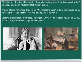 “Bilješke o zdravlju, efikasnosti i bolničkoj administraciji u britanskoj vojsci”
smatraju se njenim najboljim statističkim djelom.
Prateći stanje ranjenika pravi zapis “Najtingejlina ruža” u kom zaključuje da su
zaraza i bolest veći izazivači smrti u odnosu na ranjavanje.
Sabrana djela Florens Najtingejl, objavljena 2001. godine, objedinjuju oko 15.000
pisama, korespodenciju, izvještaje i bilješke.
 
