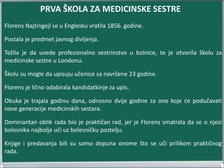 Florens Najtingejl se u Englesku vratila 1856. godine.
Postala je predmet javnog divljenja.
Težila je da uvede profesionalno sestrinstvo u bolnice, te je otvorila školu za
medicinske sestre u Londonu.
Školu su mogle da upisuju učenice sa navršene 23 godine.
Florens je lično odabirala kandidatkinje za upis.
Obuka je trajala godinu dana, odnosno dvije godine za one koje će podučavati
nove generacije medicinskih sestara.
Dominantan oblik rada bio je praktičan rad, jer je Florens smatrala da se o njezi
bolesnika najbolje uči uz bolesničku postelju.
Knjige i predavanja bili su samo dopuna onome što se uči prilikom praktičnog
rada.
PRVA ŠKOLA ZA MEDICINSKE SESTRE
 
