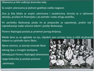 Obavezno je bilo vođenje dnevnika rada.
Sa svojim učenicama je jednom godišnje vodila razgovor.
Ona je bila bliska sa svojim učenicama i saradnicima, brinula se o njihovom
zdravlju, pružala im finansijsku i po potrebi i svaku drugu podršku.
Po završetku školovanja pisala im je preporuke za zaposlenje, pratila rad i
napredovanje svake učenice tokom i poslije školovanja.
Florens Najtingejl postala je predmet javnog divljenja.
Mlade žene su se ugledale na nju, slijedeći njen primjer žene iz viših društvenih
slojeva su upisivale njenu školu.
Njene učenice, su kasnije otvarale škole
takvog tipa u mnogim zemljama.
Zahvaljujući Florens Najtingejl zdravstvena
njega bolesnika je postala počasno
zanimanje.
 