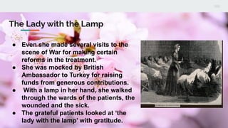 The Lady with the Lamp
● Even she made several visits to the
scene of War for making certain
reforms in the treatment.
● She was mocked by British
Ambassador to Turkey for raising
funds from generous contributions.
● With a lamp in her hand, she walked
through the wards of the patients, the
wounded and the sick.
● The grateful patients looked at ‘the
lady with the lamp’ with gratitude.
 