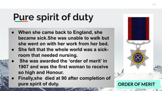Pure spirit of duty
● When she came back to England, she
became sick.She was unable to walk but
she went on with her work from her bed.
● She felt that the whole world was a sick-
room that needed nursing.
● She was awarded the ‘order of merit’ in
1907 and was the first woman to receive
so high and Honour.
● Finally,she died at 90 after completion of
pure spirit of duty. ORDER OF MERIT
 