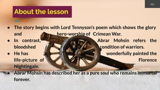 About the lesson
● The story begins with Lord Tennyson’s poem which shows the glory
and hero-worship of Crimean War.
● In contrast, Abrar Mohsin refers the
bloodshed condition of warriors.
● He has wonderfully painted the
life-picture of Florence
Nightingale.
● Abrar Mohsin has described her as a pure soul who remains immortal
forever.
 