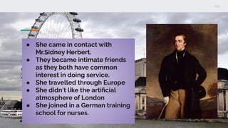 ● She came in contact with
Mr.Sidney Herbert.
● They became intimate friends
as they both have common
interest in doing service.
● She travelled through Europe
● She didn't like the artiﬁcial
atmosphere of London
● She joined in a German training
school for nurses.
 