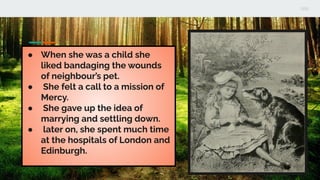 ● When she was a child she
liked bandaging the wounds
of neighbour’s pet.
● She felt a call to a mission of
Mercy.
● She gave up the idea of
marrying and settling down.
● later on, she spent much time
at the hospitals of London and
Edinburgh.
 
