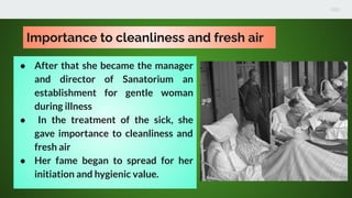 Importance to cleanliness and fresh air
● After that she became the manager
and director of Sanatorium an
establishment for gentle woman
during illness
● In the treatment of the sick, she
gave importance to cleanliness and
fresh air
● Her fame began to spread for her
initiation and hygienic value.
 