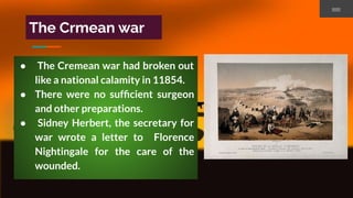 The Crmean war
● The Cremean war had broken out
like a national calamity in 11854.
● There were no sufﬁcient surgeon
and other preparations.
● Sidney Herbert, the secretary for
war wrote a letter to Florence
Nightingale for the care of the
wounded.
 