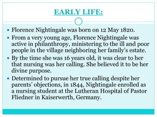 EARLY LIFE:
 Florence Nightingale was born on 12 May 1820.
 From a very young age, Florence Nightingale was
active in philanthropy, ministering to the ill and poor
people in the village neighboring her family’s estate.
 By the time she was 16 years old, it was clear to her
that nursing was her calling. She believed it to be her
divine purpose.
 Determined to pursue her true calling despite her
parents’ objections, in 1844, Nightingale enrolled as
a nursing student at the Lutheran Hospital of Pastor
Fliedner in Kaiserwerth, Germany.
 