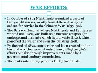 WAR EFFORTS:
 In October of 1854 Nightingale organized a party of
thirty-eight nurses, mostly from different religious
orders, for service in the Crimean War (1853–56).
 The Barrack Hospital, where Nightingale and her nurses
worked and lived, was built on a massive cesspool (an
underground area into which liquid waste flows), which
poisoned the water and even the building itself.
 By the end of 1854, some order had been created and the
hospital was cleaner—not only through Nightingale's
efforts but also through improvements made by a
governmental sanitary commission.
 The death rate among patients fell by two-thirds.
 