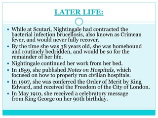 LATER LIFE:
 While at Scutari, Nightingale had contracted the
bacterial infection brucellosis, also known as Crimean
fever, and would never fully recover.
 By the time she was 38 years old, she was homebound
and routinely bedridden, and would be so for the
remainder of her life.
 Nightingale continued her work from her bed.
 In 1859, she published Notes on Hospitals, which
focused on how to properly run civilian hospitals.
 In 1907, she was conferred the Order of Merit by King
Edward, and received the Freedom of the City of London.
 In May 1910, she received a celebratory message
from King George on her 90th birthday.
 