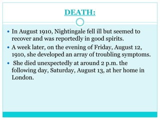 DEATH:
 In August 1910, Nightingale fell ill but seemed to
recover and was reportedly in good spirits.
 A week later, on the evening of Friday, August 12,
1910, she developed an array of troubling symptoms.
 She died unexpectedly at around 2 p.m. the
following day, Saturday, August 13, at her home in
London.
 