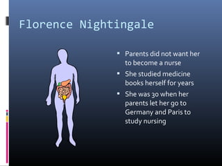 Florence Nightingale
 Parents did not want her
to become a nurse
 She studied medicine
books herself for years
 She was 30 when her
parents let her go to
Germany and Paris to
study nursing
 
