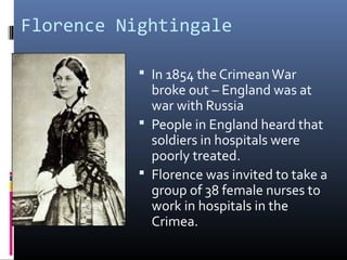 Florence Nightingale
 In 1854 the CrimeanWar
broke out – England was at
war with Russia
 People in England heard that
soldiers in hospitals were
poorly treated.
 Florence was invited to take a
group of 38 female nurses to
work in hospitals in the
Crimea.
 