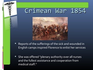 Crimean War 1854Crimean War 1854
 Reports of the sufferings of the sick and wounded in
English camps inspired Florence to enlist her services
 She was offered “plenary authority over all nurses
and the fullest assistance and cooperation from
medical staff.”
 
