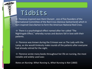 TidbitsTidbits
→ Florence inspired Jean Henri Dunant , one of five founders of the
International Committee of the Red Cross (Geneva Switzerland) which in
turn inspired Clara Barton to form the American National Red Cross.
→ There is a psychological effect named after her called “The
Nightingale Effect,” whereby nurses and doctors fall in love with their
patients.
→ Florence was known during the Crimean war as The Lady with the
Lamp, as she would tirelessly make rounds of the patients after everyone
had already retired for the night.
→ Florence wrote many books throughout her life on nursing, the most
notable and widely used was:
Notes on Nursing: What Nursing Is, What Nursing Is Not (1860)
 