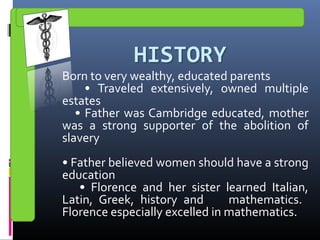Born to very wealthy, educated parents
• Traveled extensively, owned multiple
estates
• Father was Cambridge educated, mother
was a strong supporter of the abolition of
slavery
• Father believed women should have a strong
education
• Florence and her sister learned Italian,
Latin, Greek, history and mathematics.
Florence especially excelled in mathematics.
 