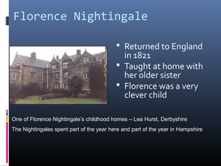 Florence Nightingale
 Returned to England
in 1821
 Taught at home with
her older sister
 Florence was a very
clever child
One of Florence Nightingale’s childhood homes – Lea Hurst, Derbyshire
The Nightingales spent part of the year here and part of the year in Hampshire
 