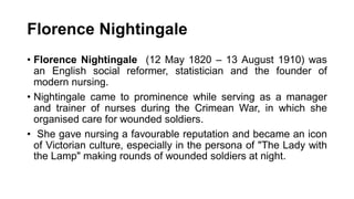 Florence Nightingale
• Florence Nightingale (12 May 1820 – 13 August 1910) was
an English social reformer, statistician and the founder of
modern nursing.
• Nightingale came to prominence while serving as a manager
and trainer of nurses during the Crimean War, in which she
organised care for wounded soldiers.
• She gave nursing a favourable reputation and became an icon
of Victorian culture, especially in the persona of "The Lady with
the Lamp" making rounds of wounded soldiers at night.
 