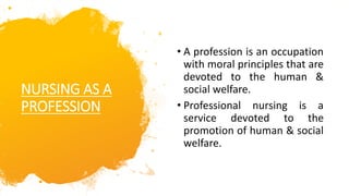 NURSING AS A
PROFESSION
• A profession is an occupation
with moral principles that are
devoted to the human &
social welfare.
• Professional nursing is a
service devoted to the
promotion of human & social
welfare.
 