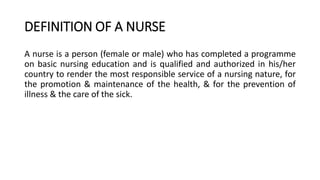 DEFINITION OF A NURSE
A nurse is a person (female or male) who has completed a programme
on basic nursing education and is qualified and authorized in his/her
country to render the most responsible service of a nursing nature, for
the promotion & maintenance of the health, & for the prevention of
illness & the care of the sick.
 