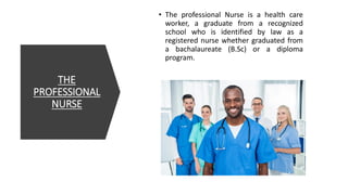 THE
PROFESSIONAL
NURSE
• The professional Nurse is a health care
worker, a graduate from a recognized
school who is identified by law as a
registered nurse whether graduated from
a bachalaureate (B.Sc) or a diploma
program.
 