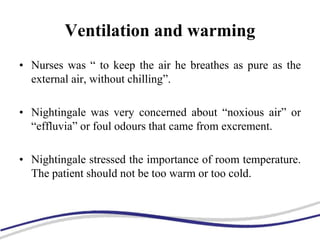 Ventilation and warming
• Nurses was “ to keep the air he breathes as pure as the
external air, without chilling”.
• Nightingale was very concerned about “noxious air” or
“effluvia” or foul odours that came from excrement.
• Nightingale stressed the importance of room temperature.
The patient should not be too warm or too cold.
 
