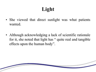Light
• She viewed that direct sunlight was what patients
wanted.
• Although acknowledging a lack of scientific rationale
for it, she noted that light has “ quite real and tangible
effects upon the human body”.
 