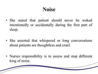Noise
• She stated that patient should never be waked
intentionally or accidentally during the first part of
sleep.
• She asserted that whispered or long conversations
about patients are thoughtless and cruel.
• Nurses responsibility is to assess and stop different
king of noise.
 