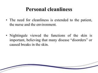 Personal cleanliness
• The need for cleanliness is extended to the patient,
the nurse and the environment.
• Nightingale viewed the functions of the skin is
important, believing that many disease “disorders” or
caused breaks in the skin.
 