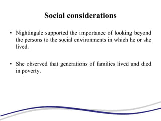 Social considerations
• Nightingale supported the importance of looking beyond
the persons to the social environments in which he or she
lived.
• She observed that generations of families lived and died
in poverty.
 