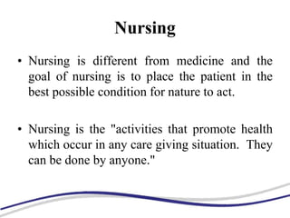 Nursing
• Nursing is different from medicine and the
goal of nursing is to place the patient in the
best possible condition for nature to act.
• Nursing is the "activities that promote health
which occur in any care giving situation. They
can be done by anyone."
 