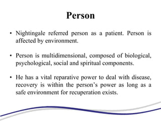 Person
• Nightingale referred person as a patient. Person is
affected by environment.
• Person is multidimensional, composed of biological,
psychological, social and spiritual components.
• He has a vital reparative power to deal with disease,
recovery is within the person’s power as long as a
safe environment for recuperation exists.
 