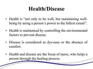 Health/Disease
• Health is “not only to be well, but maintaining well-
being by using a person’s power to the fullest extent”.
• Health is maintained by controlling the environmental
factors to prevent disease.
• Disease is considered as dys-ease or the absence of
comfort.
• Health and disease are the focus of nurse, who helps a
person through the healing process.
 