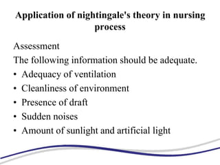 Application of nightingale's theory in nursing
process
Assessment
The following information should be adequate.
• Adequacy of ventilation
• Cleanliness of environment
• Presence of draft
• Sudden noises
• Amount of sunlight and artificial light
 