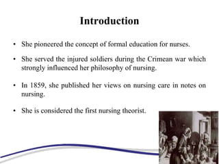 Introduction
• She pioneered the concept of formal education for nurses.
• She served the injured soldiers during the Crimean war which
strongly influenced her philosophy of nursing.
• In 1859, she published her views on nursing care in notes on
nursing.
• She is considered the first nursing theorist.
 