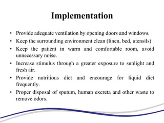 Implementation
• Provide adequate ventilation by opening doors and windows.
• Keep the surrounding environment clean (linen, bed, utensils)
• Keep the patient in warm and comfortable room, avoid
unnecessary noise.
• Increase stimulus through a greater exposure to sunlight and
fresh air.
• Provide nutritious diet and encourage for liquid diet
frequently.
• Proper disposal of sputum, human excreta and other waste to
remove odors.
 