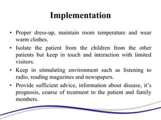 Implementation
• Proper dress-up, maintain room temperature and wear
warm clothes.
• Isolate the patient from the children from the other
patients but keep in touch and interaction with limited
visitors.
• Keep in stimulating environment such as listening to
radio, reading magazines and newspapers.
• Provide sufficient advice, information about disease, it’s
prognosis, course of treatment to the patient and family
members.
 
