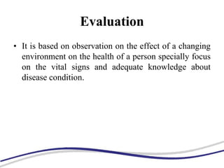 Evaluation
• It is based on observation on the effect of a changing
environment on the health of a person specially focus
on the vital signs and adequate knowledge about
disease condition.
 