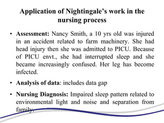 Application of Nightingale’s work in the
nursing process
• Assessment: Nancy Smith, a 10 yrs old was injured
in an accident related to farm machinery. She had
head injury then she was admitted to PICU. Because
of PICU envt., she had interrupted sleep and she
became increasingly confused. Her leg has become
infected.
• Analysis of data: includes data gap
• Nursing Diagnosis: Impaired sleep pattern related to
environmental light and noise and separation from
family.
 
