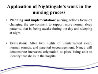 Application of Nightingale’s work in the
nursing process
• Planning and implementation: nursing actions focus on
changing the environment to support more normal sleep
patterns, that is, being awake during the day and sleeping
at night.
• Evaluation: After two nights of uninterrupted sleep,
normal sounds, and parental encouragement, Nancy will
demonstrate increased orientation to place being able to
identify that she is in the hospital.
 
