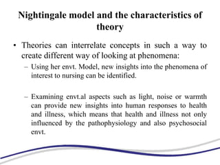 Nightingale model and the characteristics of
theory
• Theories can interrelate concepts in such a way to
create different way of looking at phenomena:
– Using her envt. Model, new insights into the phenomena of
interest to nursing can be identified.
– Examining envt.al aspects such as light, noise or warmth
can provide new insights into human responses to health
and illness, which means that health and illness not only
influenced by the pathophysiology and also psychosocial
envt.
 