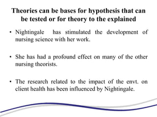 Theories can be bases for hypothesis that can
be tested or for theory to the explained
• Nightingale has stimulated the development of
nursing science with her work.
• She has had a profound effect on many of the other
nursing theorists.
• The research related to the impact of the envt. on
client health has been influenced by Nightingale.
 