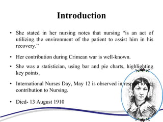 Introduction
• She stated in her nursing notes that nursing “is an act of
utilizing the environment of the patient to assist him in his
recovery.”
• Her contribution during Crimean war is well-known.
• She was a statistician, using bar and pie charts, highlighting
key points.
• International Nurses Day, May 12 is observed in respect to her
contribution to Nursing.
• Died- 13 August 1910
 